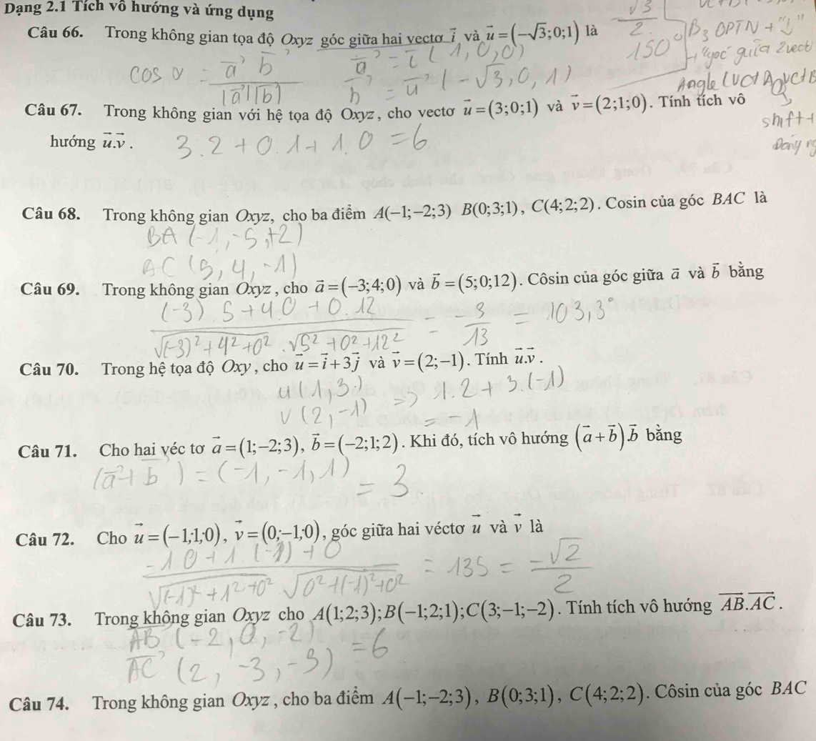 Dạng 2.1 Tích vô hướng và ứng dụng
Câu 66. Trong không gian tọa độ Oxyz góc giữa hai vectơ 7 và vector u=(-sqrt(3);0;1) là
Câu 67. Trong không gian với hệ tọa độ Oxyz, cho vectơ vector u=(3;0;1) và vector v=(2;1;0). Tính tích vô
hướng vector u.vector v.
Câu 68. Trong không gian Oxyz, cho ba điểm A(-1;-2;3) frac  B(0;3;1),C(4;2;2). Cosin của góc BAC là
Câu 69. Trong không gian Oxyz , cho vector a=(-3;4;0) và vector b=(5;0;12). Côsin của góc giữa ā và vector b bǎng
Câu 70. Trong hệ tọa độ Oxy , cho vector u=vector i+3j và vector v=(2;-1). Tính vector u.vector v.
Câu 71. Cho hai véc tơ vector a=(1;-2;3),vector b=(-2;1;2). Khi đó, tích vô hướng (vector a+vector b)vector b bằng
Câu 72. Cho vector u=(-1;1;0),vector v=(0;-1;0) , góc giữa hai véctơ vector u và v là
Câu 73. Trong không gian Oxyz cho A(1;2;3);B(-1;2;1);C(3;-1;-2).  Tính tích vô hướng vector AB.vector AC.
Câu 74. Trong không gian Oxyz , cho ba điểm A(-1;-2;3),B(0;3;1),C(4;2;2). Côsin của góc BAC