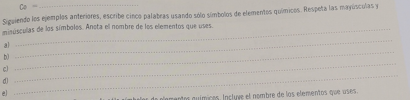 Co= 
Siguiendo los ejemplos anteriores, escribe cinco palabras usando sólo símbolos de elementos químicos. Respeta las mayúsculas y 
minúsculas de los símbolos. Anota el nombre de los elementos que uses. 
a) 
b) 
_ 
c) 
_ 
d) 
_ 
e) 
_ 
los do elementos químicos. Incluye el nombre de los elementos que uses.