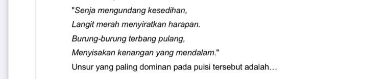 "Senja mengundang kesedihan, 
Langit merah menyiratkan harapan. 
Burung-burung terbang pulang, 
Menyisakan kenangan yang mendalam." 
Unsur yang paling dominan pada puisi tersebut adalah...