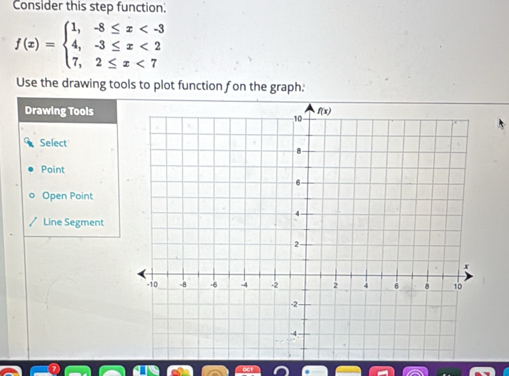 Consider this step function.
f(x)=beginarrayl 1,-8≤ x <2 7,2≤ x<7endarray.
Use the drawing tools to plot function fon the graph.
Drawing Tools
Select
Point
Open Point
Line Segment