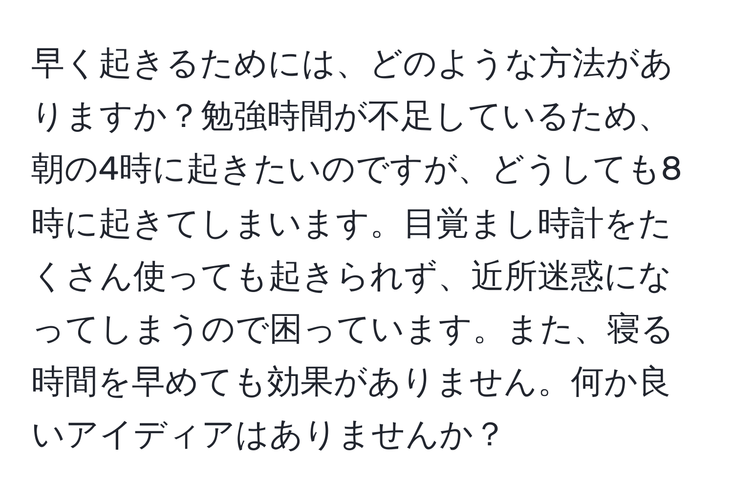 早く起きるためには、どのような方法がありますか？勉強時間が不足しているため、朝の4時に起きたいのですが、どうしても8時に起きてしまいます。目覚まし時計をたくさん使っても起きられず、近所迷惑になってしまうので困っています。また、寝る時間を早めても効果がありません。何か良いアイディアはありませんか？