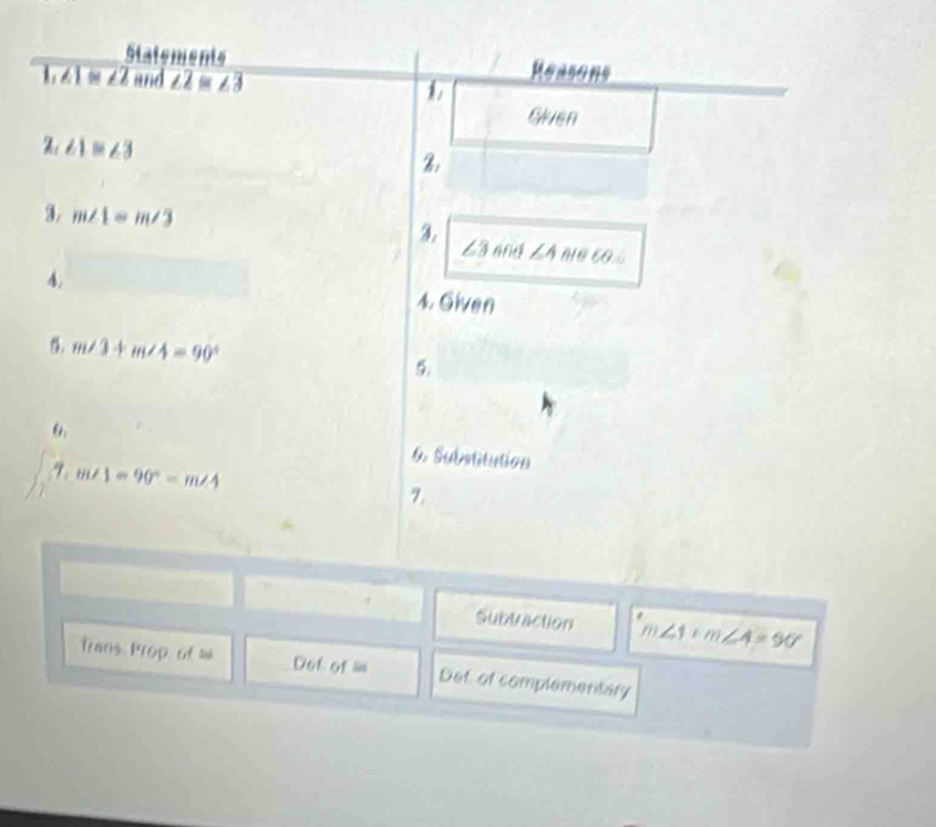 Statements Reasons
1!= ∠ 2 and ∠ 2≌ ∠ 3
Given
∠ 1≌ ∠ 3
3. m∠ 1=m∠ 3 3 ∠ 3 and ∠ 4 ∠ 1 a 
4. 
4. Given
m∠ 3+m∠ 4=90°
6. 6. Subutitution
m∠ 1=90°=m∠ 4
7. 
Subtraction m ∠ 1+m∠ 4=90°
Trans Prop of = Dof of = Det of complementary