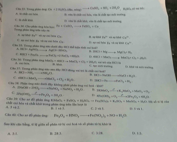 Trong phân ứng: Cu+2H_2SO_4(dBe,ndelta ng)to CuSO_4+SO_2+2H_2O,H_2SO_4 có vai trò
A. là chất oxi hóa. D. vừa là chất cxi hóa, vừa là chất tạo mỗi trường.
C. là chất khử. D. vừa là chất khử, vừa là chất tạo môi trường.
Câu 34: Cho phân ứng hóa học: Fe+CuSO,to FeSO_4+Cu
Trong phân ứng trên xây ra:
A. sự khử Fe^(2+) và sự oxi hóa Cu B. sự khử Fe^(3+) và sự khứ Cu^w,
C. sự oxi hóa Fe và sự oxi hóa Cu. D. sự oxi hóa Fe và sự khử Cu^(2+).
Câu 35° 5: Trong phân ứng nào dưới đây HCI thể hiện tính oxi hoá?
A. HCl+AgNO_3to AgCl+HNO_3. B. 2HCl+Mgto MgCl_2+H_2
C, BIfCl+Fe_3O_4to FeCl_2+2FeCl_3+4H_2O. D. 4HCl+MnO_2to MnCl_2+Cl_1+_1H_2O.
Câu 36: Trong phân ứng MnO_2+4HClto MnCl_2+Cl_2+2H_2O,v B. khứ
vai trò của H 1110
A. oxi hóa, C. tạo môi trường. D. khử và môi trường.
Câu 37_1 *  Trong phân ứng nào sau đây HCl đóng vai trò là chất oxi hoá?
A HCl+NH_3to NH_4Cl.
B. HCl+NaOHto NaCl+H_2O.
C. 4HCl+MnO_2to MnCl_2+Cl_2+H_2O. D. 2HCl+Feto FeCl_2+H_2·s
Câu 38: Phân ứng nào dưới đây không phải phản ứng oxi hoá - khừ? 2NaOH+2NO_2to NaNO_2+NaNO_3+H_2O. B. 2KMnO_4xrightarrow I^2K_2MnO_4+MnO_2+O_2
A.
C. 2Fe(OH)_3xrightarrow i^0Fe_2O_3+3H_2O. D. 4Fe(OH)_2+O_2to 2Fe_2O_3+4H_2O.
Câu 39: Cho sơ đồ phân ứng KMnO_4+FeSO_4+H_2SO_4to Fe_2(SO_4)_3+K_2SO_4+MnSO_4+H_2O,H4 s6 1116
chất oxi hóa và chất khử trong phản ứng trên lần lượt là cán
A. 5 và 2. B. I và 5. C. 2 và 5. D. 5 và 1.
Câu 40: Cho sơ đồ phân ứng: Fe_3O_4+HNO_3to Fe(NO_3)_3+NO+H_2O.
Sau khi cân bằng, tí lệ giữa số phân tử bị oxi hoá và số phân tử bị khử là
A. 3:1, B. 28:3. C. 3:28. D. 1:3.