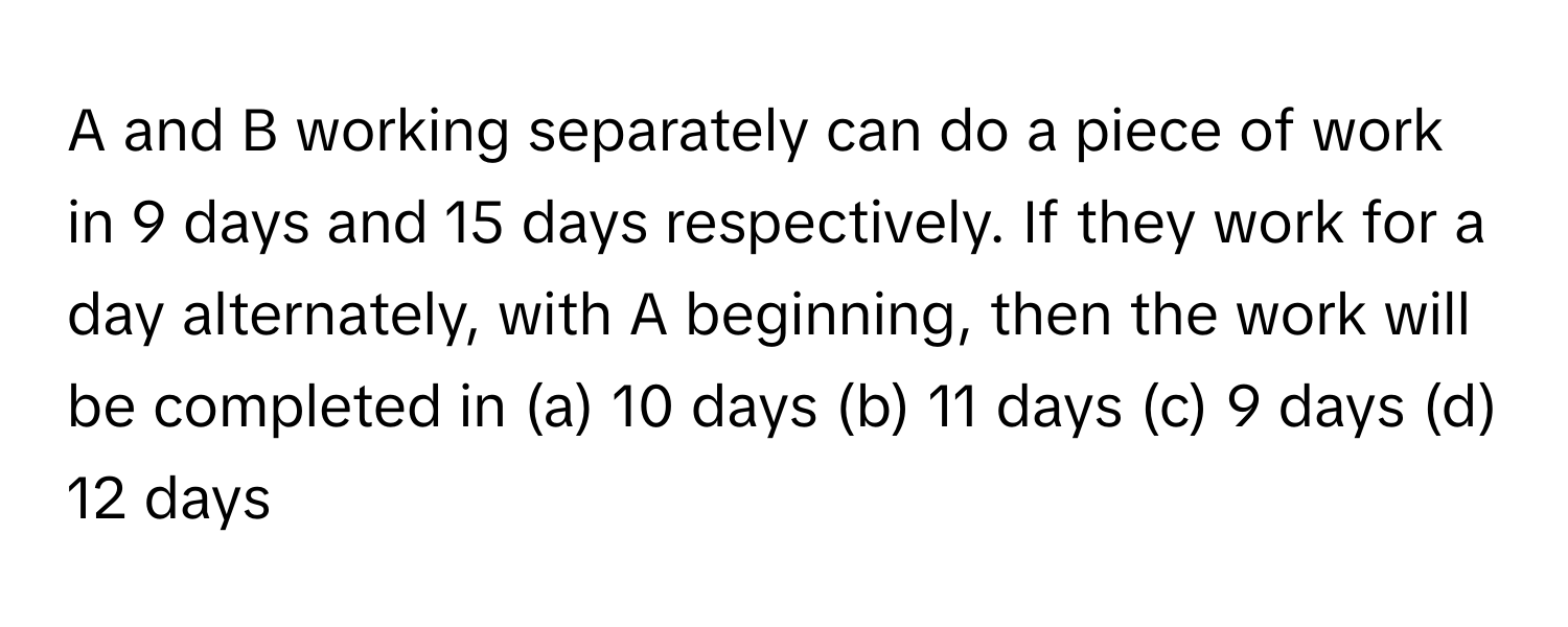 A and B working separately can do a piece of work in 9 days and 15 days respectively. If they work for a day alternately, with A beginning, then the work will be completed in (a) 10 days (b) 11 days (c) 9 days (d) 12 days