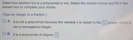 Determine whether f(x) is a polynomial or not. Select the correct choice and fill in the
answer box to complete your choice.
(Type an integer or a fraction.)
A. It is not a polynomial because the variable x is raised to the □ power, which is
not a nonnegative integer.
B. It is a polynomial of degree □.