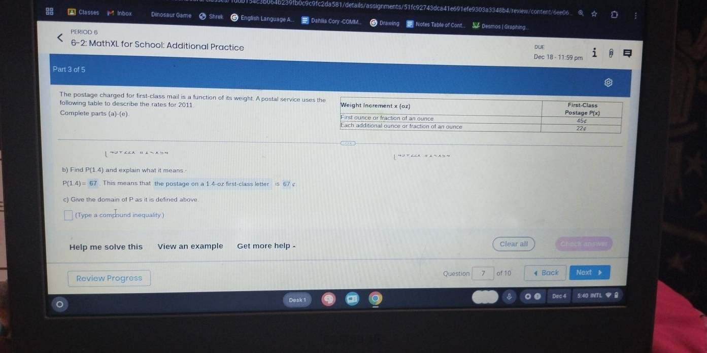 4b239fb0c9c9fc2da581/details/assignments/51fc92743dca41e691efe9303a3348b4/review/content/6ee06 
A Classes k° Inbox Dinosaur Game Shrel English Language A.. = Dahlia Cory -COMM C Drawing Notes Table of Cont.. Desmos | Graphing... 
PERIOD 6 
6-2: MathXL for School: Additional Practice Dec 18 - 11:59 pm DUE 
Part 3 of 5 
The postage charged for first-class mail is a function of its weight. A postal service use 
following table to describe the rates for 2011 
Complete parts (a)-(e). 
| 4UTCCA ⅡI~Xン4 
b) Find P(1.4) and explain what it means.
P(1.4)=67. This means that the postage on a 1.4-oz first-class letter is 67 c 
c) Give the domain of P as it is defined above. 
(Type a compound inequality) 
Help me solve this View an example Get more help Clear all Check answer 
Review Progress Question 7 of 10 * Back Next 》 
Desk 1 Dec 4 5:40 INTL