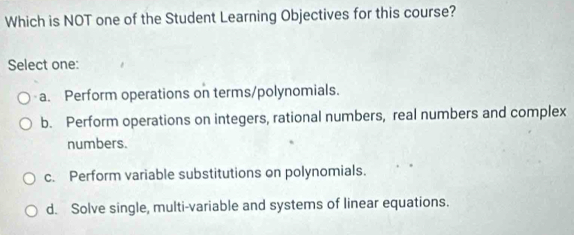 Which is NOT one of the Student Learning Objectives for this course?
Select one:
a. Perform operations on terms/polynomials.
b. Perform operations on integers, rational numbers, real numbers and complex
numbers.
c. Perform variable substitutions on polynomials.
d. Solve single, multi-variable and systems of linear equations.