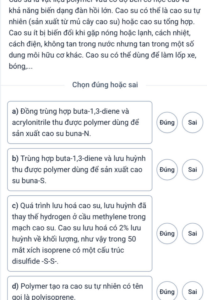 khả năng biến dạng đàn hồi lớn. Cao su có thể là cao su tự 
nhiên (sản xuất từ mủ cây cao su) hoặc cao su tổng hợp. 
Cao su ít bị biến đổi khi gặp nóng hoặc lạnh, cách nhiệt, 
cách điện, không tan trong nước nhưng tan trong một số 
dung môi hữu cơ khác. Cao su có thể dùng để làm lốp xe, 
bóng,... 
Chọn đúng hoặc sai 
a) Đồng trùng hợp buta -1, 3 -diene và 
acrylonitrile thu được polymer dùng để Đúng Sai 
sản xuất cao su buna-N. 
b) Trùng hợp buta -1, 3 -diene và lưu huỳnh 
thu được polymer dùng để sản xuất cao Đúng Sai 
su buna-S. 
c) Quá trình lưu hoá cao su, lưu huỳnh đã 
thay thế hydrogen ở cầu methylene trong 
mạch cao su. Cao su lưu hoá có 2% lưu 
Đúng 
huỳnh về khối lượng, như vậy trong 50 Sai 
mắt xích isoprene có một cấu trúc 
disulfide -S-S-. 
d) Polymer tạo ra cao su tự nhiên có tên 
goi là polvisoprene 
Đúng Sai