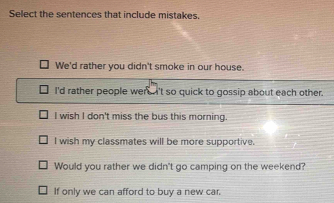 Select the sentences that include mistakes.
We'd rather you didn't smoke in our house.
I'd rather people were 't so quick to gossip about each other.
I wish I don't miss the bus this morning.
I wish my classmates will be more supportive.
Would you rather we didn't go camping on the weekend?
If only we can afford to buy a new car.