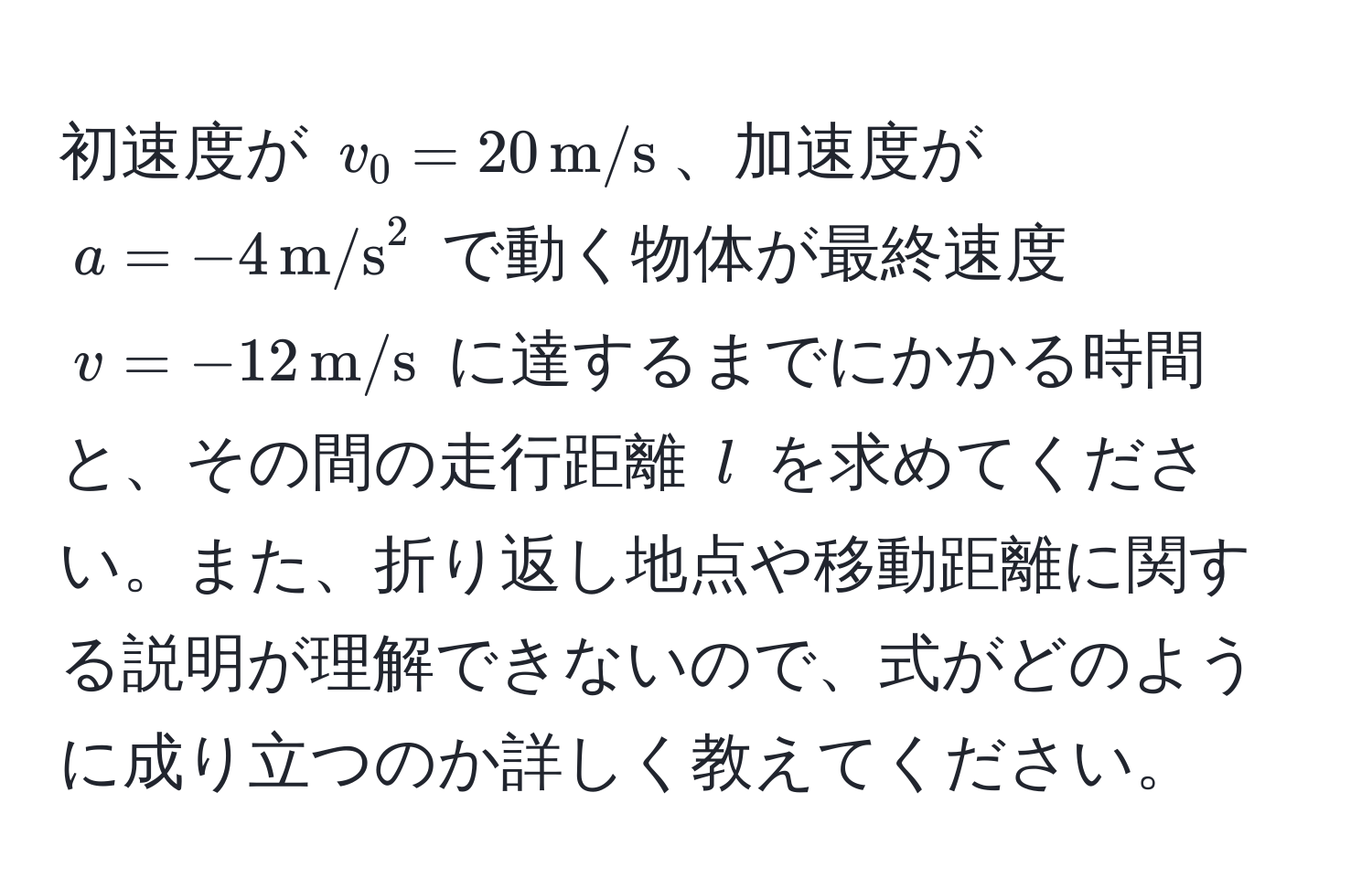 初速度が $v_0 = 20 , m/s$、加速度が $a = -4 , (m/s)^(2$ で動く物体が最終速度 $v = -12 , m/s)$ に達するまでにかかる時間と、その間の走行距離 $l$ を求めてください。また、折り返し地点や移動距離に関する説明が理解できないので、式がどのように成り立つのか詳しく教えてください。