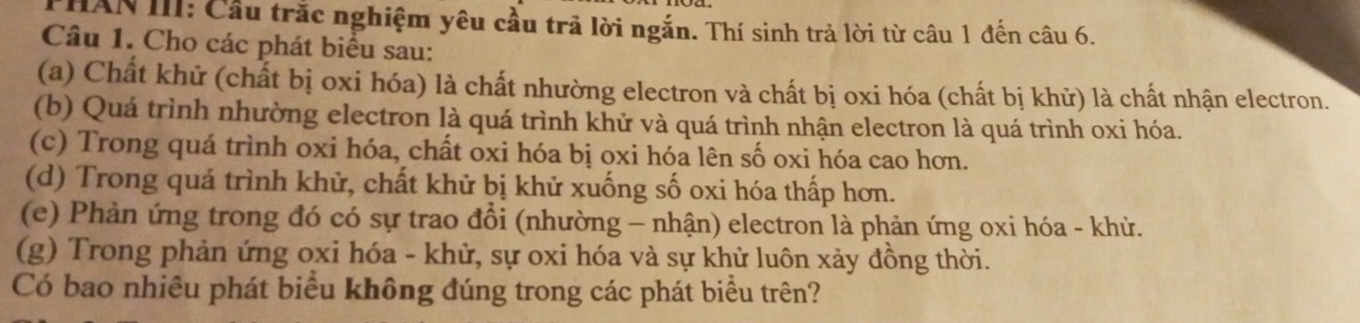 THAN III: Cầu trắc nghiệm yêu cầu trả lời ngắn. Thí sinh trả lời từ câu 1 đến câu 6. 
Câu 1. Cho các phát biểu sau: 
(a) Chất khử (chất bị oxi hóa) là chất nhường electron và chất bị oxi hóa (chất bị khử) là chất nhận electron. 
(b) Quá trình nhường electron là quá trình khử và quá trình nhận electron là quá trình oxi hóa. 
(c) Trong quá trình oxi hóa, chất oxi hóa bị oxi hóa lên số oxi hóa cao hơn. 
(d) Trong quá trình khử, chất khử bị khử xuống số oxi hóa thấp hơn. 
(e) Phản ứng trong đó có sự trao đổi (nhường - nhận) electron là phản ứng oxi hóa - khử. 
(g) Trong phản ứng oxi hóa - khử, sự oxi hóa và sự khử luôn xảy đồng thời. 
Có bao nhiêu phát biểu không đúng trong các phát biểu trên?