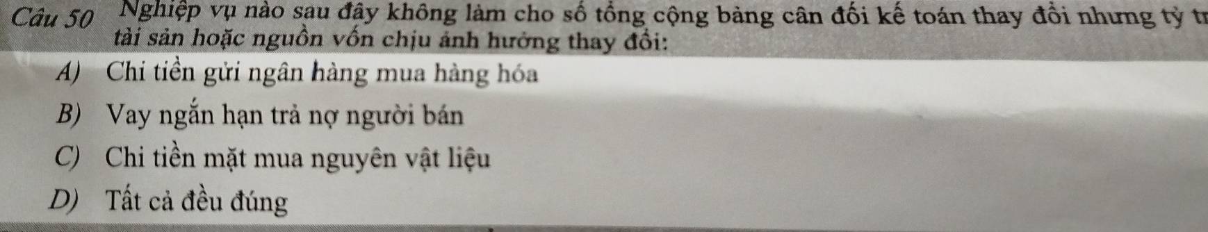 Nghiệp vụ nào sau đây không làm cho số tổng cộng bảng cân đối kế toán thay đổi nhưng tỷ trị
tài sản hoặc nguồn vốn chịu ánh hưởng thay đổi:
A) Chi tiền gửi ngân hàng mua hàng hóa
B) Vay ngắn hạn trả nợ người bán
C) Chi tiền mặt mua nguyên vật liệu
D) Tất cả đều đúng