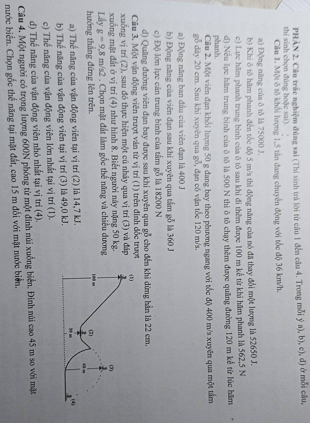 PHÀN 2. Câu trắc nghiệm đúng sai (Thí sinh trả lời từ câu 1 đến câu 4. Trong mỗi ý a), b), c), d) ở mỗi câu,
thí sinh chọn đúng hoặc sai).
Câu 1. Một ô tô khối lượng 1,5 tấn đang chuyển động với tốc độ 36 km/h.
a) Động năng của ô tô là 75000 J.
b) Khi ô tô hãm phanh đến tốc độ 5 m/s thì động năng của nó đã thay đổi một lượng là 52650 J.
c) Lực hãm phanh trung bình của ô tô sau khi đi thêm được 100 m kể từ khi hãm phanh là 562,5 N
d) Nếu lực hãm trung bình của ô tô là 500 N thì ô tô chạy thêm được quãng đường 120 m kể từ lúc hãm
phanh.
Câu 2. Một viên đạn khối lượng 50 g đang bay theo phương ngang với tốc độ 400 m/s xuyên qua một tấm
gỗ dày 20 cm. Sau khi xuyên qua gỗ, đạn có vận tốc 120 m/s.
a) Động năng ban đầu của viên đạn là 400 J
b) Động năng của viên đạn sau khi xuyên qua tấm gỗ là 360 J
c) Độ lớn lực cản trung bình của tấm gỗ là 18200 N
d) Quãng đường viên đạn bay được sau khi xuyên qua gỗ cho đến khi dừng hẳn là 22 cm.
Câu 3. Một vận động viên trượt ván từ vị trí (1) trên đinh dốc trượt
xuống vị trí (2), sau đó thực hiện một cú nhảy qua vị trí (3) và đáp 
xuống mặt đất ở vị trí (4) như hình 8. Biết người này nặng 50 kg.
Lấy g=9,8m/s2. Chọn mặt đất làm gốc thế năng và chiều dương
hướng thắng đứng lên trên. 
a) Thế năng của vận động viên tại vị trí (2) là 14,7 kJ.
b) Thế năng của vận động viên tại vị trí (3) là 49,0 kJ.
c) Thế năng của vận động viên lớn nhất tại vị trí (1).
d) Thế năng của vận động viên nhỏ nhất tại vị trí (4).
Câu 4. Một người có trọng lượng 600N phóng từ một đỉnh núi xuống biển. Đinh núi cao 45 m so với mặt
nước biển. Chọn gốc thế năng tại mặt đất, cao 15 m đối với mặt nước biển.