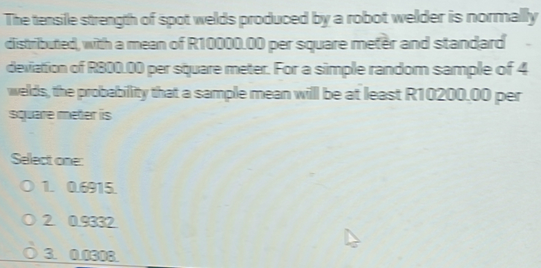 The tensile strength of spot welds produced by a robot welder is normally
distributed, with a mean of R10000.00 per square meter and standard
deviation of R800.00 per square meter. For a simple random sample of 4
welds, the probability that a sample mean will be at least R10200.00 per
square meter is
Select one:
1. 0.6915.
2 0.9332
3. 0.0308