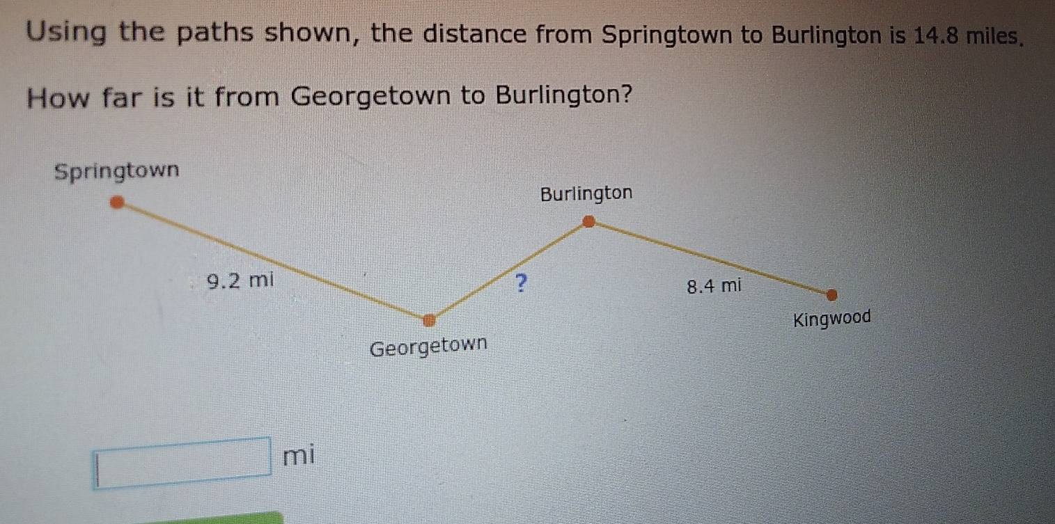 Using the paths shown, the distance from Springtown to Burlington is 14.8 miles. 
How far is it from Georgetown to Burlington? 
Springtown 
Burlington
9.2 mi ?
8.4 mi
Kingwood 
Georgetown
□ mi