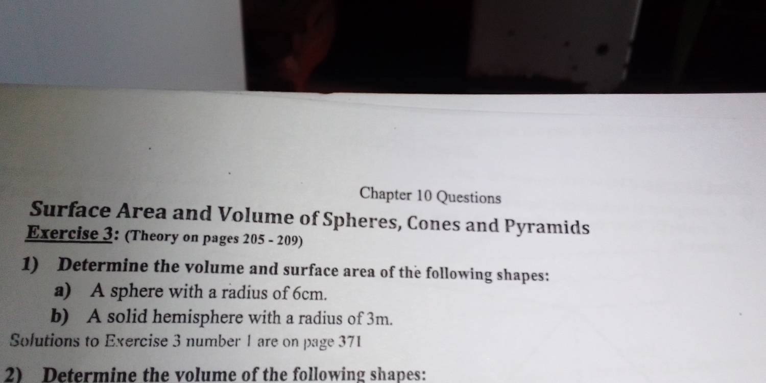 Chapter 10 Questions 
Surface Area and Volume of Spheres, Cones and Pyramids 
Exercise 3: (Theory on pages 205 - 209) 
1) Determine the volume and surface area of the following shapes: 
a) A sphere with a radius of 6cm. 
b) A solid hemisphere with a radius of 3m. 
Solutions to Exercise 3 number 1 are on page 371 
2) Determine the volume of the following shapes: