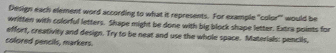 Design each element word according to what it represents. For example "color''' would be 
written with colorful letters. Shape might be done with big block shape letter. Extra points for 
effort, creativity and design. Try to be neat and use the whole space. Materials: pencils, 
colored pencils, markers.