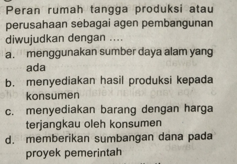 Peran rumah tangga produksi atau
perusahaan sebagai agen pembangunan
diwujudkan dengan ....
a. menggunakan sumber daya alam yang
ada
b. menyediakan hasil produksi kepada
konsumen
c. menyediakan barang dengan harga
terjangkau oleh konsumen
d. memberikan sumbangan dana pada
proyek pemerintah