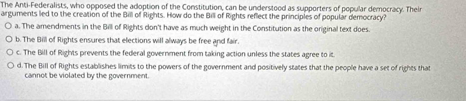 The Anti-Federalists, who opposed the adoption of the Constitution, can be understood as supporters of popular democracy. Their
arguments led to the creation of the Bill of Rights. How do the Bill of Rights reflect the principles of popular democracy?
a. The amendments in the Bill of Rights don't have as much weight in the Constitution as the original text does.
b. The Bill of Rights ensures that elections will always be free and fair.
c. The Bill of Rights prevents the federal government from taking action unless the states agree to it.
d. The Bill of Rights establishes limits to the powers of the government and positively states that the people have a set of rights that
cannot be violated by the government.