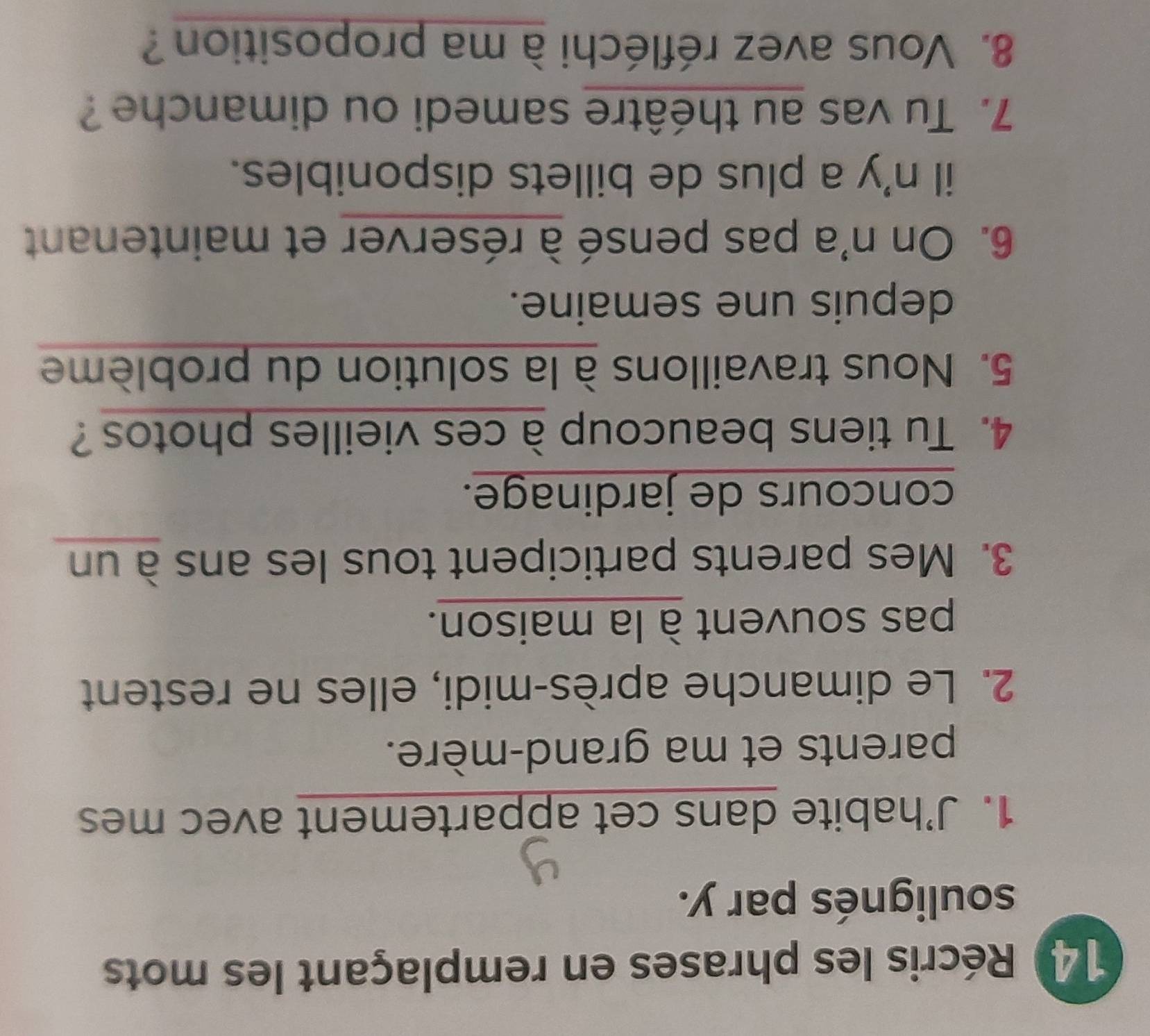 Récris les phrases en remplaçant les mots 
soulignés par y. 
1. J’habite dans cet appartement avec mes 
parents et ma grand-mère. 
2. Le dimanche après-midi, elles ne restent 
pas souvent à la maison. 
3. Mes parents participent tous les ans à un 
concours de jardinage. 
4. Tu tiens beaucoup à ces vieilles photos? 
5. Nous travaillons à la solution du problème 
depuis une semaine. 
6. On n'a pas pensé à réserver et maintenant 
il n'y a plus de billets disponibles. 
7. Tu vas au théâtre samedi ou dimanche ? 
8. Vous avez réfléchi à ma proposition ?