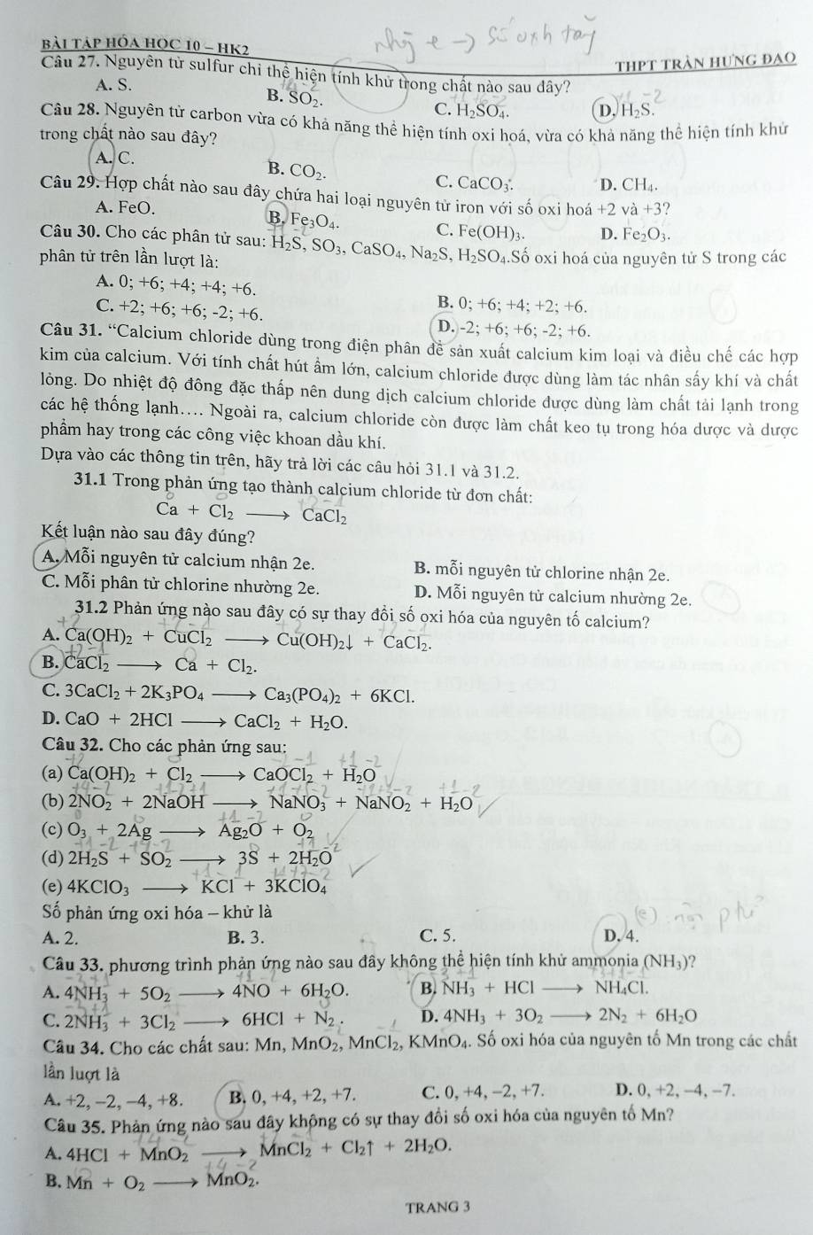 bài Táp Hóa HOC 10 - HK2
thpt tràn hưng đạo
Câu 27. Nguyên từ sulfur chỉ thể hiện tính khử trong chất nào sau dây?
A. S.
B. SO_2.
C. H_2SO_4. D. H_2S.
Câu 28. Nguyên từ carbon vừa có khả năng thể hiện tính oxi hoá, vừa có khả năng thể hiện tính khử
trong chất nào sau đây?
A. C.
B. CO_2.
C. CaCO_3: D. CH_4.
Câu 29. Hợp chất nào sau đây chứa hai loại nguyên tử iron với số oxi hoá +2 và +3
A. FeO.
B. Fe_3O_4.
Câu 30. Cho các phân tử sau:
C. Fe(OH)_3. D. Fe_2O_3.
phân tử trên lần lượt là: H_2S,SO_3,CaSO_4,Na_2S, H_2SO_4.Shat o oxi hoá của nguyên tử S trong các
A. 0;+6; +2 4; +4; +6. B. 0;+6;+4;+2;+6.
C. +2;+6;+6;-2;+6
D. )-2;+6;+6;-2;+6.
Câu 31.^circ  Calcium chloride dùng trong điện phân đề sản xuất calcium kim loại và điều chế các hợp
kim của calcium. Với tính chất hút ẩm lớn, calcium chloride được dùng làm tác nhân sấy khí và chất
lỏng. Do nhiệt độ đông đặc thấp nên dung dịch calcium chloride được dùng làm chất tải lạnh trong
các hệ thống lạnh.... Ngoài ra, calcium chloride còn được làm chất keo tụ trong hóa dược và dược
phẩm hay trong các công việc khoan dầu khí.
Dựa vào các thông tin trên, hãy trả lời các câu hỏi 31.1 và 31.2.
31.1 Trong phản ứng tạo thành calcium chloride từ đơn chất:
Ca+Cl_2to CaCl_2
Kết luận nào sau đây đúng?
A. Mỗi nguyên tử calcium nhận 2e. B. mỗi nguyên tử chlorine nhận 2e.
C. Mỗi phân tử chlorine nhường 2e. D. Mỗi nguyên tử calcium nhường 2e.
31.2 Phản ứng nào sau đây có sự thay đổi số oxi hóa của nguyên tố calcium?
A. Ca(OH)_2+CuCl_2to Cu(OH)_2downarrow +CaCl_2.
B. CaCl_2to Ca+Cl_2.
C. 3CaCl_2+2K_3PO_4to Ca_3(PO_4)_2+6KCl.
D. CaO+2HClto CaCl_2+H_2O.
Câu 32. Cho các phản ứng sau:
(a) Ca(OH)_2+Cl_2to CaOCl_2+H_2O
(b) 2NO_2+2NaOHto NaNO_3+NaNO_2+H_2O
(c) O_3+2Agto Ag_2O+O_2
(d) 2H_2S+SO_2to 3S+2H_2O
(e) 4KClO_3 to KCl^-+3KClO_4
Số phản ứng oxi hóa - khử là
A. 2. B. 3. C. 5. D, 4.
Câu 33. phương trình phản ứng nào sau đây không thể hiện tính khử ammonia (NH_3) ?
A. 4NH_3^(++5O_2)to 4NO+6H_2O. B. NH_3+HCl to NH_4Cl
C. 2NH_3^(++3Cl_2)to 6HCl+N_2. D. 4NH_3+3O_2 to 2N_2+6H_2O
Câu 34. Cho các chất sau: Mn,MnO_2, MnCl_2, KMnO_4. Số oxi hóa của nguyên tố Mn trong các chất
lần luợt là
A.+2, -2. -4.+8 B. 0,+4,+ 2, +7. C. 0 ,+4,-2,+7. D. 0, +2, -4, −7.
Câu 35. Phản ứng nào sau đây không có sự thay đổi số oxi hóa của nguyên tố Mn?
A. 4HCl+MnO_2 to MnCl_2+Cl_2uparrow +2H_2O.
B. Mn+O_2to MnO_2.
TRANG 3