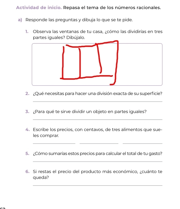 Actividad de inicio. Repasa el tema de los números racionales. 
a) Responde las preguntas y dibuja lo que se te pide. 
1. Observa las ventanas de tu casa, ¿cómo las dividirías en tres 
partes iguales? Dibújalo. 
2. ¿Qué necesitas para hacer una división exacta de su superficie? 
_ 
3. ¿Para qué te sirve dividir un objeto en partes iguales? 
_ 
4. Escribe los precios, con centavos, de tres alimentos que sue- 
les comprar. 
__ 
_ 
5. ¿Cómo sumarías estos precios para calcular el total de tu gasto? 
_ 
6. Si restas el precio del producto más económico, ¿cuánto te 
queda? 
_