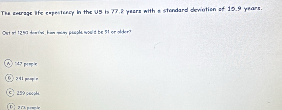 The average life expectancy in the US is 77.2 years with a standard deviation of 15.9 years.
Out of 1250 deaths, how many people would be 91 or older?
A 147 people
B) 241 people
C) 259 people
D 273 people