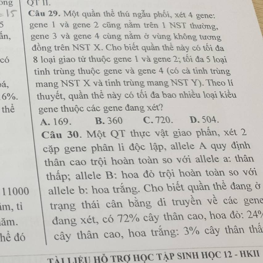 bng QT II.
Câu 29. Một quần thể thú ngẫu phối, xét 4 gene:
5 gene 1 và gene 2 cũng nằm trên 1 NST thường,
ấn, gene 3 và gene 4 cùng năm ở vùng không tương
đồng trên NST X. Cho biết quần thể này có tối đa
có 8 loại giao tử thuộc gene 1 và gene 2; tối đa 5 loại
tinh trùng thuộc gene và gene 4 (có cả tinh trùng
á, mang NST X và tinh trùng mang NST Y). Theo lí
6%. thuyết, quần thể này có tối đa bao nhiều loại kiểu
thể gene thuộc các gene đang xét?
A. 169. B. 360 C. 720. D. 504.
Câu 30. Một QT thực vật giao phần, xét 2
cặp gene phân li độc lập, allele A quy định
thân cao trội hoàn toàn so với allele a: thân
thấp; allele B: hoa đỏ trội hoàn toàn so với
11000 allele b: hoa trắng. Cho biết quần thể đang ở
im, tỉ trạng thái cân bằng di truyền về các gene
ăm. đang xét, có 72% cây thân cao, hoa đỏ: 24%
hể đó cây thân cao, hoa trắng: 3% cây thân thấ
TÀI LIÊU Hỗ TRợ HỌC TẬP SINH HỌC 12 - HKII