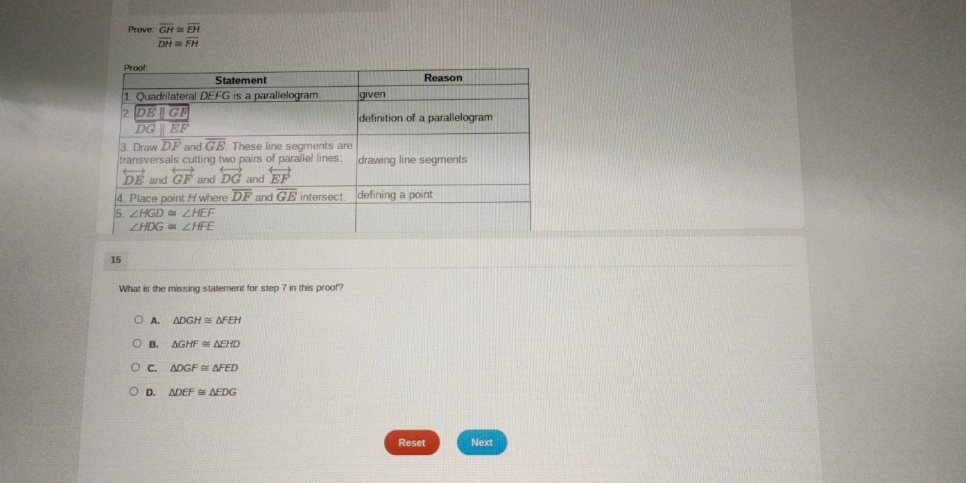 Prove beginarrayr overline GH≌ overline EH overline DH≌ overline FHendarray
15
What is the missing statement for step 7 in this proof?
A. △ DGH≌ △ FEH
B. △ GHF≌ △ EHD
C. △ DGF≌ △ FED
D. △ DEF≌ △ EDG
Reset Next