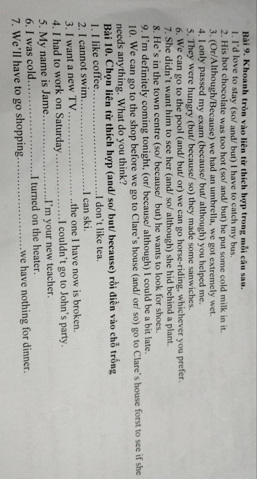 Khoanh tròn vào liên từ thích hợp trong mỗi câu sau. 
1. I’d love to stay (so/ and/ but) I have to catch my bus. 
2. His hot chocolate was too hot (so/ and/ but) he put some cold milk in it. 
3. (Or/Although/Because) we had an umbrella, we got extremely wet. 
4. I only passed my exam (because/ but/ although) you helped me. 
5. They were hungry (but/ because/ so) they made some sanwiches. 
6. We can go to the pool (and/ but/ or) we can go horse-riding, whichever you prefer. 
7. She didn’t want him to see her (and/ so/ although) she hid behind a plant. 
8. He’s in the town centre (so/ because/ but) he wants to look for shoes. 
9. I’m definitely coming tonight, (or/ because/ although) I could be a bit late. 
10. We can go to the shop before we go to Clare’s house (and/ or/ so) go to Clare’s house forst to see if she 
needs anything. What do you think? 
Bài 10. Chọn liên từ thích hợp (and/ so/ but/ because) rồi điền vào chỗ trống 
1. I like coffee._ I don’t like tea. 
2. I cannot swim_ I can ski. 
3. I want a new TV_ the one I have now is broken. 
4. I had to work on Saturday_ I couldn’t go to John’s party. 
5. My name is Jame_ I'm your new teacher. 
6. I was cold_ I turned on the heater. 
7. We’ll have to go shopping _we have nothing for dinner.