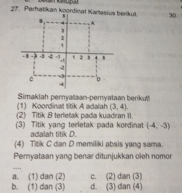 Deian kətußät
27. Perhatikan koordinat Kartesius berikut. 30.
5
B -4. A
3
2
1
- 5 -3 -2 -1 t 2 3 4 s
-1
-2
C -3 D
-4
Simaklah pernyataan-pernyataan berikut!
(1) Koordinat titik A adalah (3,4). 
(2) Titik B terletak pada kuadran II.
(3) Titik yang terletak pada kordinat (-4,-3)
adalah titik D.
(4) Titik C dan D memiliki absis yang sama.
Pernyataan yang benar ditunjukkan oleh nomor
…
a. (1) dan (2) c. (2) dan (3)
b. (1) dan (3) d. (3) dan (4)