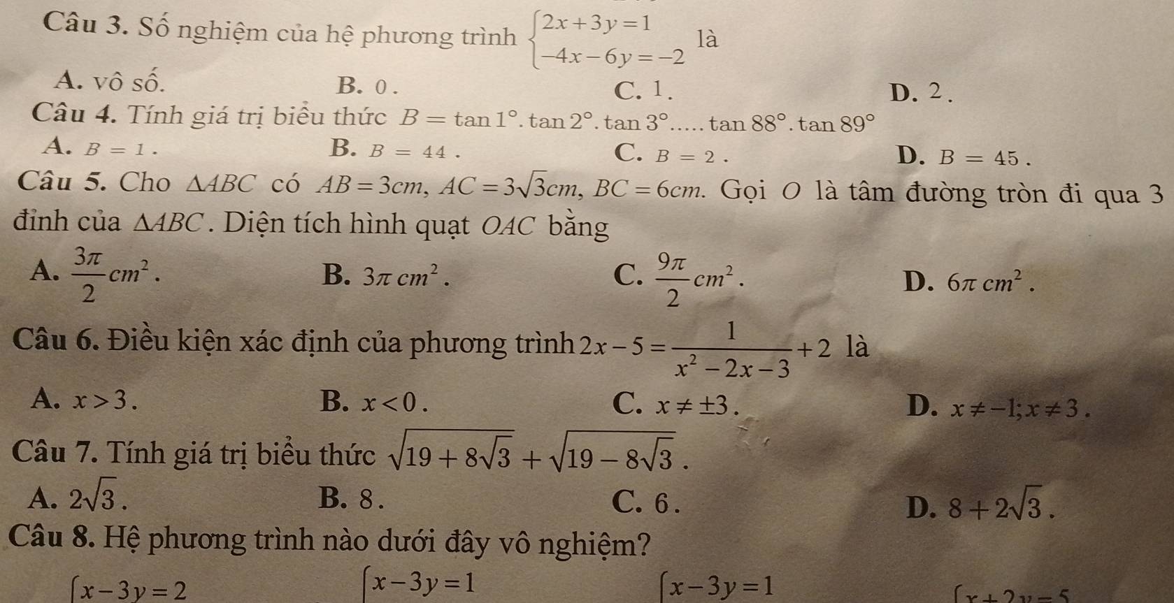 Số nghiệm của hệ phương trình beginarrayl 2x+3y=1 -4x-6y=-2endarray. là
A. vô Shat O B. 0.
C. 1. D. 2.
Câu 4. Tính giá trị biểu thức B=tan 1°.tan 2°.tan 3°....tan 88°.tan 89°
A. B=1. B. B=44. C. B=2. D. B=45. 
Câu 5. Cho △ ABC có AB=3cm, AC=3sqrt(3)cm, BC=6cm. . Gọi O là tâm đường tròn đi qua 3
đỉnh của △ ABC. Diện tích hình quạt OAC bằng
A.  3π /2 cm^2.
B. 3π cm^2. C.  9π /2 cm^2.
D. 6π cm^2. 
Câu 6. Điều kiện xác định của phương trình 2x-5= 1/x^2-2x-3 +2 là
A. x>3. B. x<0</tex>. C. x!= ± 3. D. x!= -1; x!= 3. 
Câu 7. Tính giá trị biểu thức sqrt(19+8sqrt 3)+sqrt(19-8sqrt 3).
A. 2sqrt(3). B. 8. C. 6 . 8+2sqrt(3). 
D.
Câu 8. Hệ phương trình nào dưới đây vô nghiệm?
(x-3y=2
(x-3y=1
(x-3y=1
(x+2y-5