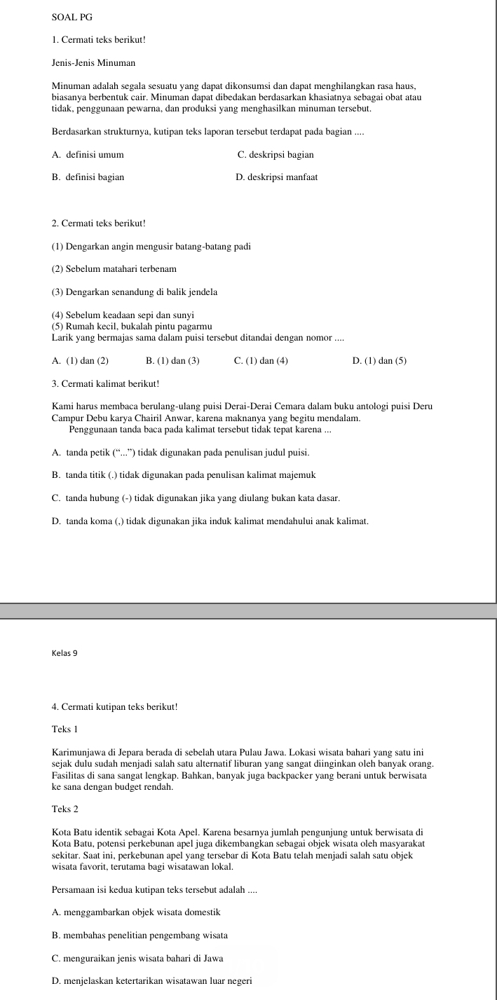 SOAL PG
1. Cermati teks berikut!
Jenis-Jenis Minuman
Minuman adalah segala sesuatu yang dapat dikonsumsi dan dapat menghilangkan rasa haus,
biasanya berbentuk cair. Minuman dapat dibedakan berdasarkan khasiatnya sebagai obat atau
tidak, penggunaan pewarna, dan produksi yang menghasilkan minuman tersebut.
Berdasarkan strukturnya, kutipan teks laporan tersebut terdapat pada bagian ....
A. definisi umum C. deskripsi bagian
B. definisi bagian D. deskripsi manfaat
2. Cermati teks berikut!
(1) Dengarkan angin mengusir batang-batang padi
(2) Sebelum matahari terbenam
(3) Dengarkan senandung di balik jendela
(4) Sebelum keadaan sepi dan sunyi
(5) Rumah kecil, bukalah pintu pagarmu
Larik yang bermajas sama dalam puisi tersebut ditandai dengan nomor ....
A. (1) dan (2) B. (1) dan (3) C. (1) dan (4) D. (1) dan (5)
3. Cermati kalimat berikut!
Kami harus membaca berulang-ulang puisi Derai-Derai Cemara dalam buku antologi puisi Deru
Campur Debu karya Chairil Anwar, karena maknanya yang begitu mendalam.
Penggunaan tanda baca pada kalimat tersebut tidak tepat karena ...
A. tanda petik (“...”) tidak digunakan pada penulisan judul puisi.
B. tanda titik (.) tidak digunakan pada penulisan kalimat majemuk
C. tanda hubung (-) tidak digunakan jika yang diulang bukan kata dasar.
D. tanda koma (,) tidak digunakan jika induk kalimat mendahului anak kalimat.
Kelas 9
4. Cermati kutipan teks berikut!
Teks 1
Karimunjawa di Jepara berada di sebelah utara Pulau Jawa. Lokasi wisata bahari yang satu ini
sejak dulu sudah menjadi salah satu alternatif liburan yang sangat diinginkan oleh banyak orang.
Fasilitas di sana sangat lengkap. Bahkan, banyak juga backpacker yang berani untuk berwisata
ke sana dengan budget rendah.
Teks 2
Kota Batu identik sebagai Kota Apel. Karena besarnya jumlah pengunjung untuk berwisata di
Kota Batu, potensi perkebunan apel juga dikembangkan sebagai objek wisata oleh masyarakat
sekitar. Saat ini, perkebunan apel yang tersebar di Kota Batu telah menjadi salah satu objek
wisata favorit, terutama bagi wisatawan lokal.
Persamaan isi kedua kutipan teks tersebut adalah ....
A. menggambarkan objek wisata domestik
B. membahas penelitian pengembang wisata
C. menguraikan jenis wisata bahari di Jawa
D. menjelaskan ketertarikan wisatawan luar negeri