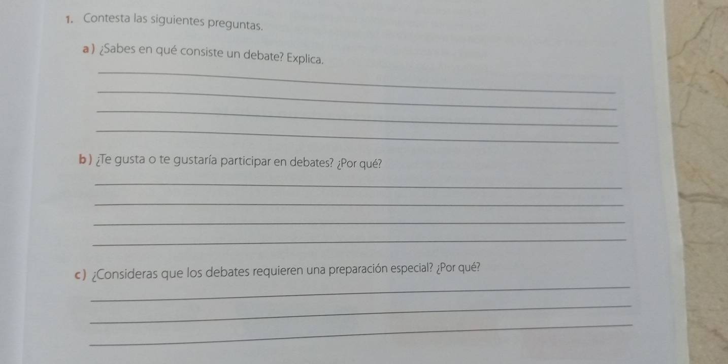 Contesta las siguientes preguntas. 
_ 
a) ¿Sabes en qué consiste un debate? Explica. 
_ 
_ 
_ 
b)¿Te gusta o te gustaría participar en debates? ¿Por qué? 
_ 
_ 
_ 
_ 
_ 
c) ¿Consideras que los debates requieren una preparación especial? ¿Por qué? 
_ 
_