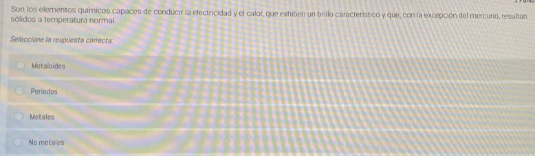 Son los elementos químicos capaces de conducir la electricidad y el calor, que exhiben un brillo característico y que, con la excepción del mercurio, resultan
sólidos a temperatura normal.
Seleccione la respuesta correcta:
Metaloides
Periodos
Metales
No metales