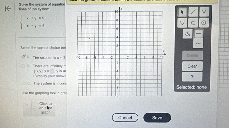 Solve the system of equatior
lines of the system.
V
beginarrayl x+y=9 x-y=5endarray.
—
Select the correct choice bel
The solution is x=7 Delsts
There are infinitely m Clear
 (x,y)|x=  1/8  , y is ar 
(Simplify your answe ？
C. The system is incons
Selected: none
Use the graphing tool to gra
Click to
enlaice
graph
Cancel Save