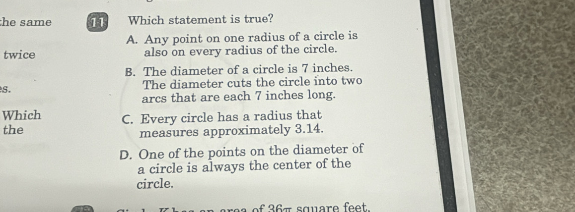 he same 11 Which statement is true?
A. Any point on one radius of a circle is
twice also on every radius of the circle.
B. The diameter of a circle is 7 inches.
s. The diameter cuts the circle into two
arcs that are each 7 inches long.
Which
C. Every circle has a radius that
the
measures approximately 3.14.
D. One of the points on the diameter of
a circle is always the center of the
circle.
e 7 square fe e