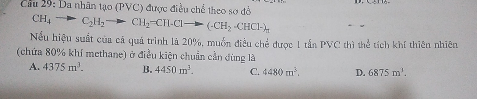 Da nhân tạo (PVC) được điều chế theo sơ đồ
CH_4to C_2H_2to CH_2=CH-Clto (-CH_2-CHCl-)_n
Nếu hiệu suất của cả quá trình là 20%, muốn điều chế được 1 tấn PVC thì thể tích khí thiên nhiên
(chứa 80% khí methane) ở điều kiện chuẩn cần dùng là
A. 4375m^3. B. 4450m^3. C. 4480m^3.
D. 6875m^3.