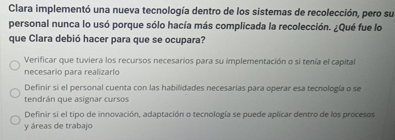 Clara implementó una nueva tecnología dentro de los sistemas de recolección, pero su
personal nunca lo usó porque sólo hacía más complicada la recolección. ¿Qué fue lo
que Clara debió hacer para que se ocupara?
Verificar que tuviera los recursos necesarios para su implementación o si tenía el capital
necesario para realizarlo
Definir si el personal cuenta con las habilidades necesarias para operar esa tecnología o se
tendrán que asignar cursos
Definir si el tipo de innovación, adaptación o tecnología se puede aplicar dentro de los procesos
y áreas de trabajo