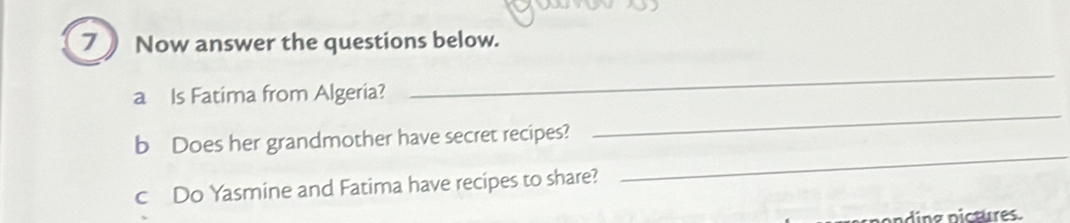 Now answer the questions below. 
a Is Fatima from Algeria? 
_ 
_ 
b Does her grandmother have secret recipes? 
_ 
c Do Yasmine and Fatima have recipes to share? 
nding pictures.