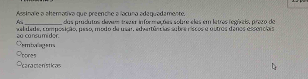 Assinale a alternativa que preenche a lacuna adequadamente.
As_ dos produtos devem trazer informações sobre eles em letras legíveis, prazo de
validade, composição, peso, modo de usar, advertências sobre riscos e outros danos essenciais
ao consumidor.
embalagens
cores
características