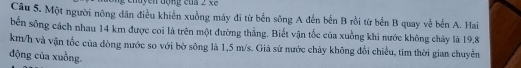 chuyen động của 2 xe 
Câu 5. Một người nông dân điều khiển xuồng máy đi từ bến sông A đến bến B rồi từ bến B quay về bến A. Hai 
bến sông cách nhau 14 km được coi là trên một đường thẳng. Biết vận tốc của xuồng khi nước không chảy là 19,8
km/h và vận tốc của đòng nước so với bờ sông là 1,5 m/s. Giả sử nước chây không đổi chiều, tim thời gian chuyền 
động của xuồng