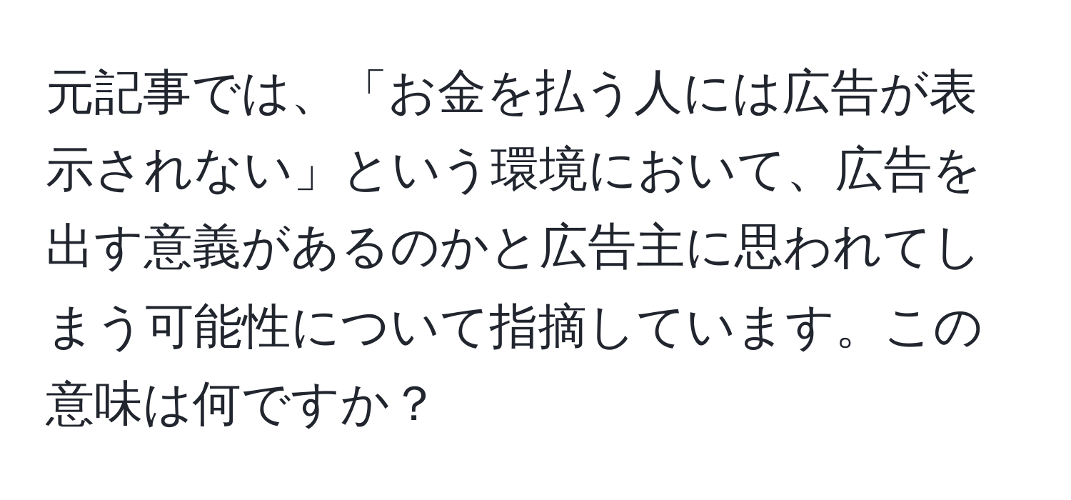 元記事では、「お金を払う人には広告が表示されない」という環境において、広告を出す意義があるのかと広告主に思われてしまう可能性について指摘しています。この意味は何ですか？