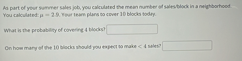 As part of your summer sales job, you calculated the mean number of sales/block in a neighborhood. 
You calculated: mu =2.9. Your team plans to cover 10 blocks today. 
What is the probability of covering 4 blocks? □ 
On how many of the 10 blocks should you expect to make <4</tex> sales? □