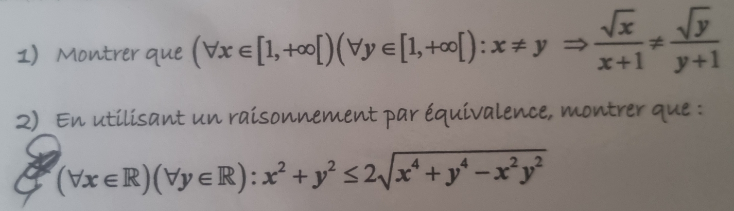 Montrer que (forall x∈ [1,+∈fty [)(forall y∈ [1,+∈fty [):x!= yRightarrow  sqrt(x)/x+1 !=  sqrt(y)/y+1 
Q)_ En utilisant un raisonnement par équivalence, montrer que :
(forall x∈ R)(forall y∈ R):x^2+y^2≤ 2sqrt(x^4+y^4-x^2y^2)