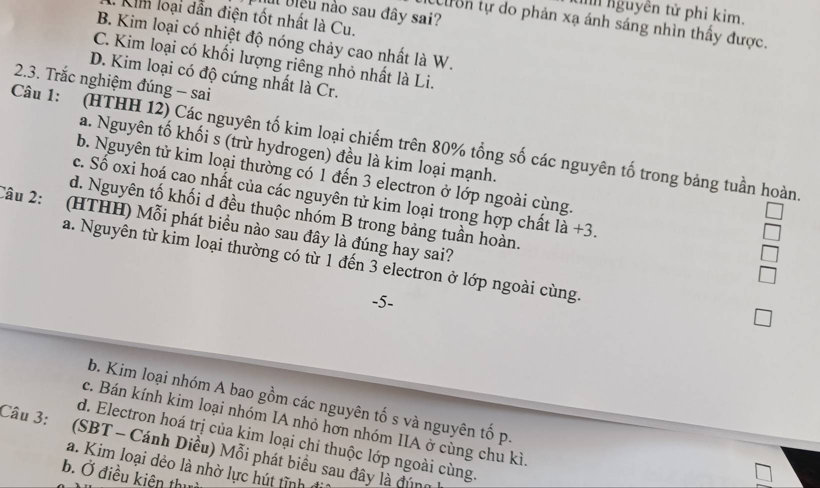 nguyên tử phi kim.
Il bleu nào sau đây sai?
Kim loại dẫn điện tốt nhất là Cu.
Celron tự do phản xạ ánh sáng nhìn thấy được.
B. Kim loại có nhiệt độ nóng chảy cao nhất là W.
C. Kim loại có khối lượng riêng nhỏ nhất là Li.
D. Kim loại có độ cứng nhất là Cr.
2.3. Trắc nghiệm đúng - sai
Câu 1: (HTHH 12) Các nguyên tố kim loại chiếm trên 80% tổng số các nguyên tố trong bảng tuần hoàn
a. Nguyên tố khối s (trừ hydrogen) đều là kim loại mạnh.
b. Nguyên tử kim loại thường có 1 đến 3 electron ở lớp ngoài cùng.
c. Số oxi hoá cao nhất của các nguyên tử kim loại trong hợp chất la+3.
d. Nguyên tố khối d đều thuộc nhóm B trong bảng tuần hoàn
Câu 2: (HTHH) Mỗi phát biểu nào sau đây là đúng hay sai?
a. Nguyên từ kim loại thường có từ 1 đến 3 electron ở lớp ngoài cùng.
b. Kim loại nhóm A bao gồm các nguyên tố s và nguyên tố p
c. Bán kính kim loại nhóm IA nhỏ hơn nhóm IIA ở cùng chu kì
d. Electron hoá trị của kim loại chi thuộc lớp ngoài cùng
Câu 3: (SBT - Cánh Diều) Mỗi phát biểu sau đây là đúng
a. Kim loại dẻo là nhờ lực hú tĩnh
b. Ở điều kiên thị