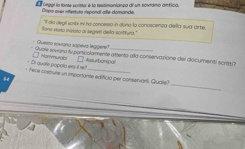 Leggi la fonte scritta: è la testimonianza di un sovrano antico.
Dopo aver riflettuto rispondi alle domande.
"Il dio degli scribi mi ha concesso in dono la conoscenza della sua arte.
Sono stato iniziato ai segreti della scrittura."
Questo sovrano sapeva leggere?
_
Quale sovrano fu particolarmente attento alla conservazione dei documenti scritti?
□ Hammurabi □ Assurbanipal
Di quale popolo era il re?
_
Fece costruire un importante edificio per conservarli. Quale?
54