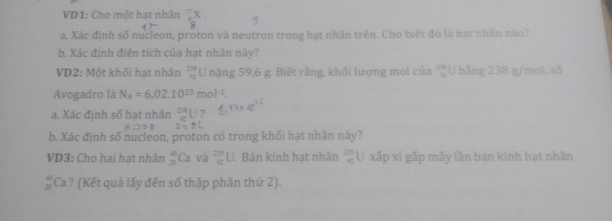 VD1: Cho một hạt nhân beginarrayr 17 8endarray
a. Xác định số nucleon, proton và neutron trong hạt nhân trên. Cho biết đó là hạt nhân nào? 
b. Xác định điện tích của hạt nhân này? 
VD2: Một khối hạt nhân  238/92  U nặng 59,6 g. Biết rằng, khối lượng mol của  238/92  U bằng 238 g/mol, số 
Avogadro là N_A=6,02.10^(23)mol^(-1). 
a. Xác định số hạt nhân _(92)^(238)U 2 
b. Xác định số nucleon, proton có trong khối hạt nhân này? 
VD3: Cho hai hạt nhân _(20)^(40)Ca và _(92)^(235)U. Bán kính hạt nhân beginarrayr 235 92endarray U xấp xỉ gấp mấy lần bán kính hạt nhân
 4/3  Ca? (Kết quả lấy đến số thập phân thứ 2).