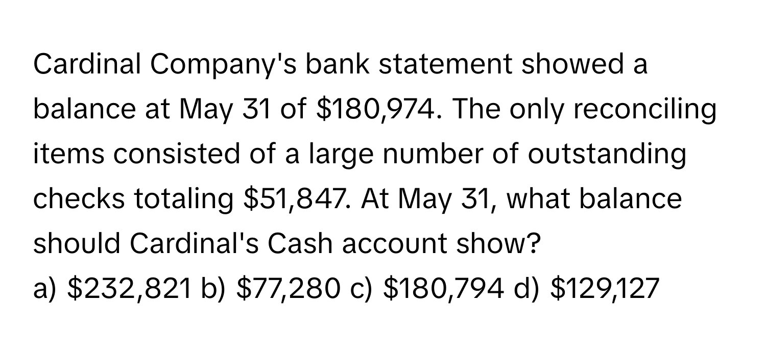 Cardinal Company's bank statement showed a balance at May 31 of $180,974. The only reconciling items consisted of a large number of outstanding checks totaling $51,847.   At May 31, what balance should Cardinal's Cash account show? 
a) $232,821 b) $77,280 c) $180,794 d) $129,127