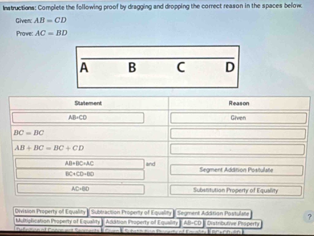 Instructions: Complete the following proof by dragging and dropping the correct reason in the spaces below. 
Given: AB=CD
Prove: AC=BD
Statement Reason
AB=CD Given
BC=BC
AB+BC=BC+CD
AB+BC=AC and
BC+CD=BD
Segment Addition Postulate
AC=BD Substitution Property of Equality 
Division Property of Equality Subtraction Property of Equality Segment Addition Postulate 
? 
Multiplication Property of Equality Addition Property of Equality AB· CD Distributive Property 
Defeitión al Canonent S BC+CD=BD